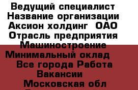 Ведущий специалист › Название организации ­ Аксион-холдинг, ОАО › Отрасль предприятия ­ Машиностроение › Минимальный оклад ­ 1 - Все города Работа » Вакансии   . Московская обл.,Долгопрудный г.